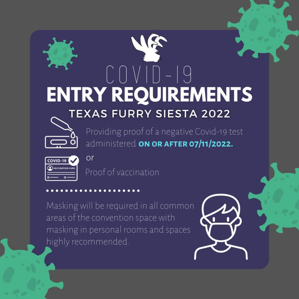 Covid-19 Entry requirements Texas Furry Siesta 2022 Providing proof of a negative Covid-19 test administered on or after July 11th, 2022 OR Proof of vaccination

Masking will be required in all common areas of the convention space with masking in personal rooms and spaces highly recommended